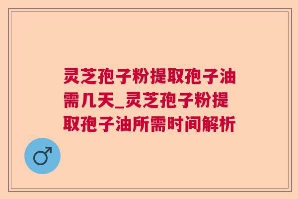 灵芝孢子粉提取孢子油需几天_灵芝孢子粉提取孢子油所需时间解析