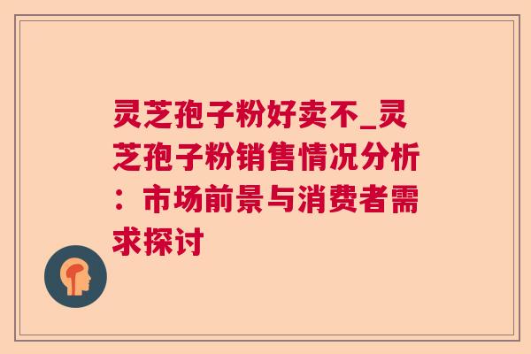 灵芝孢子粉好卖不_灵芝孢子粉销售情况分析：市场前景与消费者需求探讨