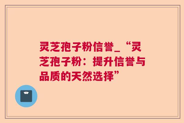 灵芝孢子粉信誉_“灵芝孢子粉：提升信誉与品质的天然选择”
