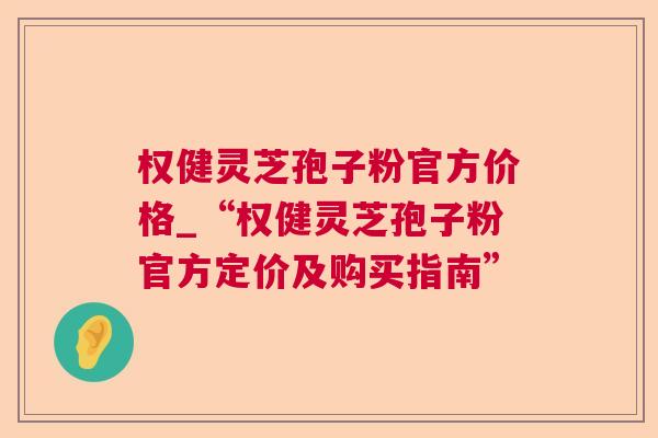 权健灵芝孢子粉官方价格_“权健灵芝孢子粉官方定价及购买指南”