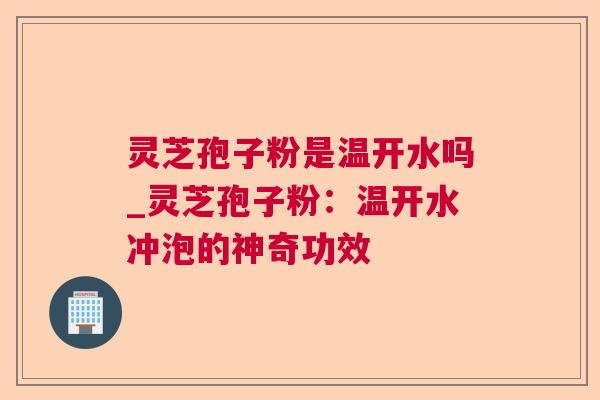 灵芝孢子粉是温开水吗_灵芝孢子粉:温开水冲泡的神奇功效 灵芝孢子粉是温开水吗_灵芝孢子粉:温开水冲泡的神奇功效