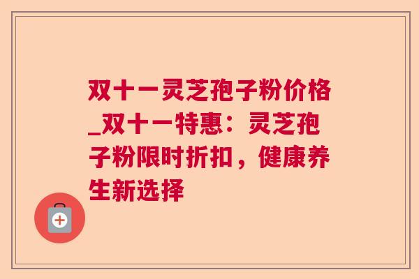 双十一灵芝孢子粉价格_双十一特惠：灵芝孢子粉限时折扣，健康养生新选择