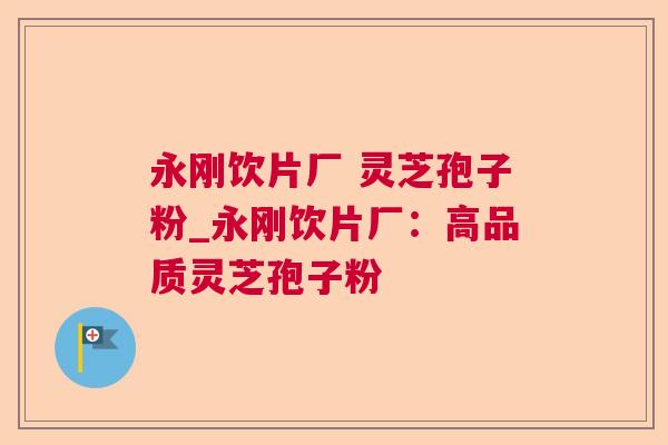 永刚饮片厂 灵芝孢子粉_永刚饮片厂：高品质灵芝孢子粉