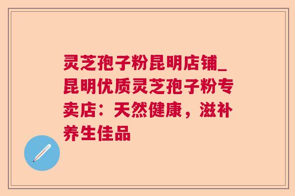 灵芝孢子粉昆明店铺_昆明优质灵芝孢子粉专卖店：天然健康，滋补养生佳品