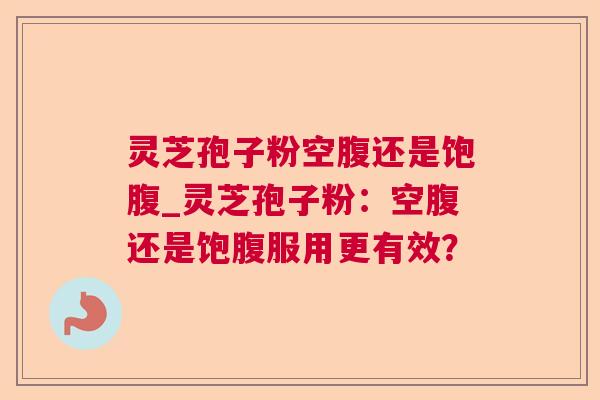 灵芝孢子粉空腹还是饱腹_灵芝孢子粉：空腹还是饱腹服用更有效？
