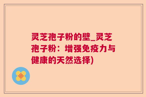 灵芝孢子粉的壁_灵芝孢子粉：增强免疫力与健康的天然选择)