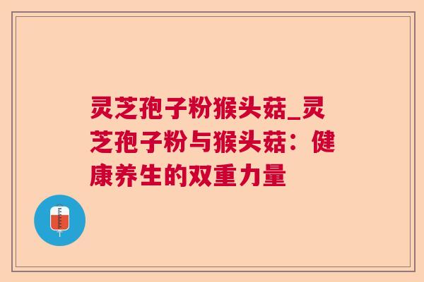 灵芝孢子粉猴头菇_灵芝孢子粉与猴头菇:健康养生的双重力量 灵芝孢子粉猴头菇_灵芝孢子粉与猴头菇:健康养生的双重力量