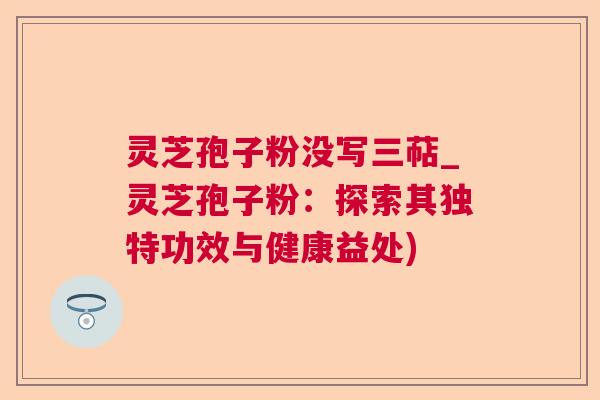 灵芝孢子粉没写三萜_灵芝孢子粉：探索其独特功效与健康益处)