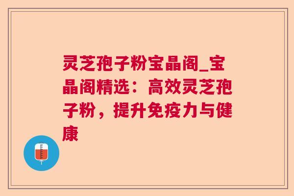 灵芝孢子粉宝晶阁_宝晶阁精选：高效灵芝孢子粉，提升免疫力与健康