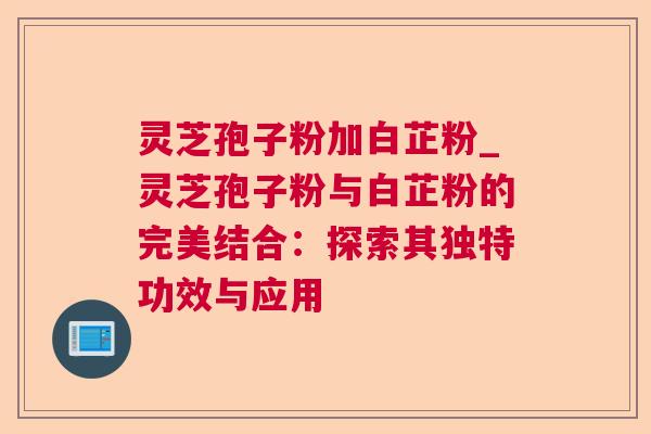 灵芝孢子粉加白芷粉_灵芝孢子粉与白芷粉的完美结合：探索其独特功效与应用