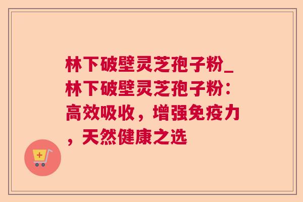 林下破壁灵芝孢子粉_林下破壁灵芝孢子粉：高效吸收，增强免疫力，天然健康之选