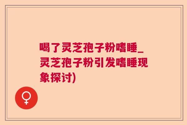 喝了灵芝孢子粉嗜睡_灵芝孢子粉引发嗜睡现象探讨)