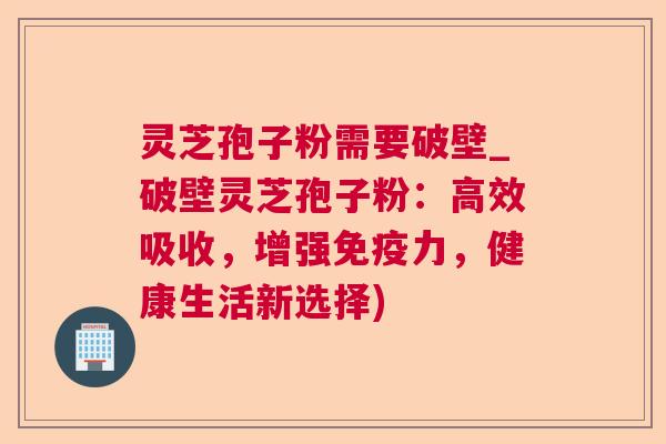 灵芝孢子粉需要破壁_破壁灵芝孢子粉：高效吸收，增强免疫力，健康生活新选择)