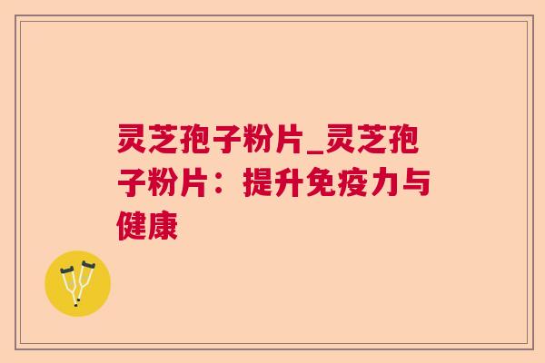 灵芝孢子粉片_灵芝孢子粉片:提升免疫力与健康