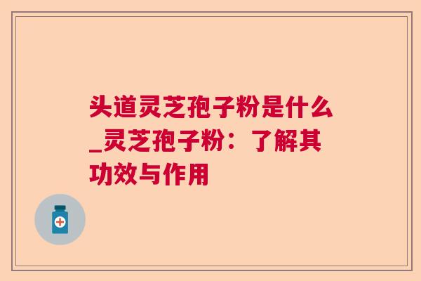 头道灵芝孢子粉是什么_灵芝孢子粉：了解其功效与作用