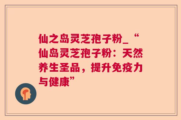 仙之岛灵芝孢子粉_“仙岛灵芝孢子粉：天然养生圣品，提升免疫力与健康”