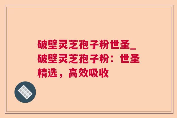 破壁灵芝孢子粉世圣_破壁灵芝孢子粉：世圣精选，高效吸收