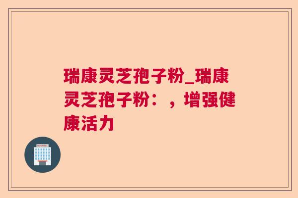 瑞康灵芝孢子粉_瑞康灵芝孢子粉：，增强健康活力