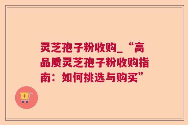 灵芝孢子粉收购_“高品质灵芝孢子粉收购指南：如何挑选与购买”