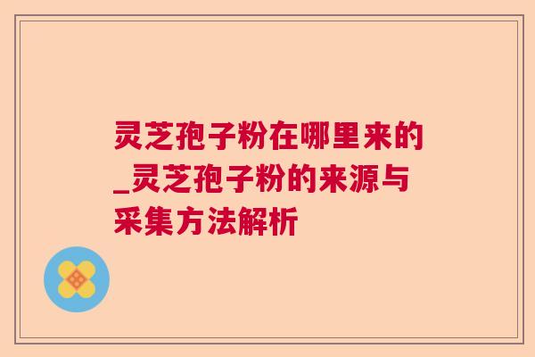 灵芝孢子粉在哪里来的_灵芝孢子粉的来源与采集方法解析 灵芝孢子粉在哪里来的_灵芝孢子粉的来源与采集方法解析