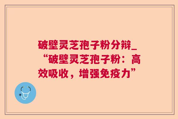 破壁灵芝孢子粉分辩_“破壁灵芝孢子粉：高效吸收，增强免疫力”