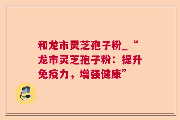 和龙市灵芝孢子粉_“龙市灵芝孢子粉：提升免疫力，增强健康”