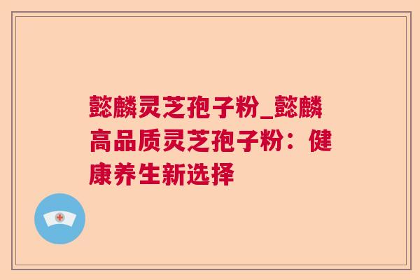 懿麟灵芝孢子粉_懿麟高品质灵芝孢子粉：健康养生新选择