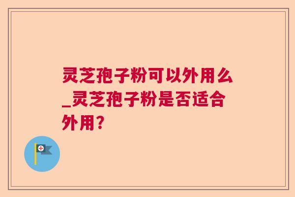灵芝孢子粉可以外用么_灵芝孢子粉是否适合外用？