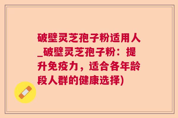 破壁灵芝孢子粉适用人_破壁灵芝孢子粉：提升免疫力，适合各年龄段人群的健康选择)