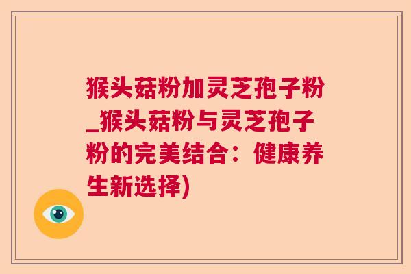 猴头菇粉加灵芝孢子粉_猴头菇粉与灵芝孢子粉的完美结合：健康养生新选择)