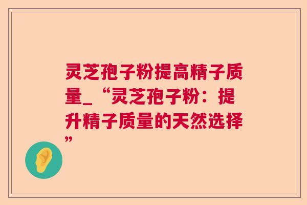 灵芝孢子粉提高精子质量_“灵芝孢子粉：提升精子质量的天然选择”
