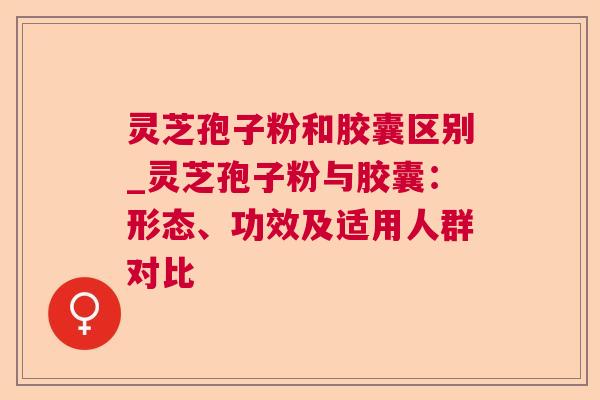 灵芝孢子粉和胶囊区别_灵芝孢子粉与胶囊:形态、功效及适用人群对比 灵芝孢子粉和胶囊区别_灵芝孢子粉与胶囊:形态、功效及适用人群对比
