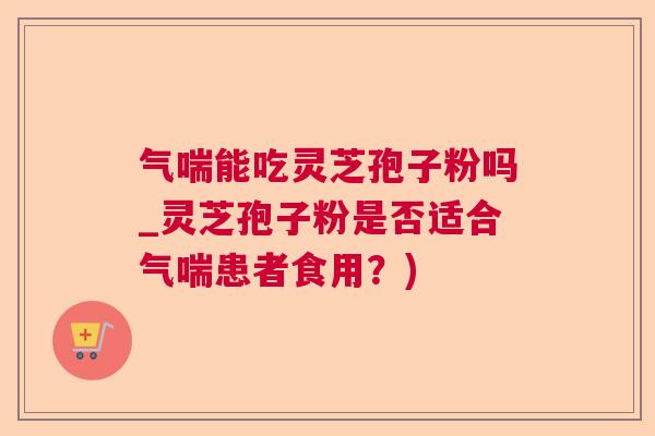 气喘能吃灵芝孢子粉吗_灵芝孢子粉是否适合气喘患者食用？)