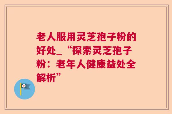 老人服用灵芝孢子粉的好处_“探索灵芝孢子粉：老年人健康益处全解析”