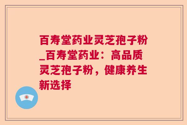 百寿堂药业灵芝孢子粉_百寿堂药业:高品质灵芝孢子粉,健康养生新选择 百寿堂药业灵芝孢子粉_百寿堂药业:高品质灵芝孢子粉,健康养生新选择