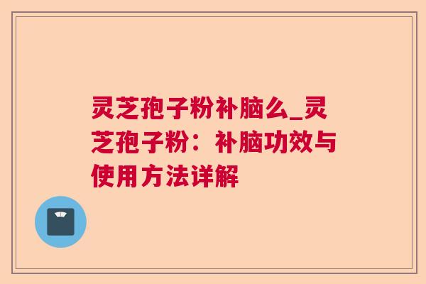 灵芝孢子粉补脑么_灵芝孢子粉：补脑功效与使用方法详解