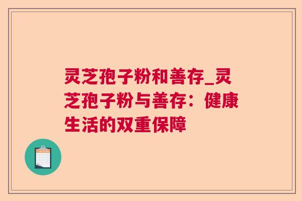 灵芝孢子粉和善存_灵芝孢子粉与善存:健康生活的双重保障 灵芝孢子粉和善存_灵芝孢子粉与善存:健康生活的双重保障