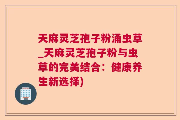 天麻灵芝孢子粉涌虫草_天麻灵芝孢子粉与虫草的完美结合：健康养生新选择)