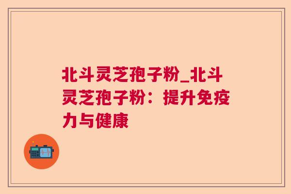 北斗灵芝孢子粉_北斗灵芝孢子粉：提升免疫力与健康