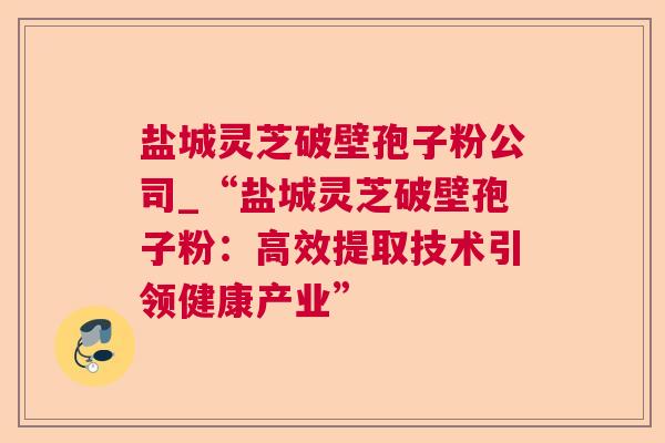 盐城灵芝破壁孢子粉公司_“盐城灵芝破壁孢子粉：高效提取技术引领健康产业”