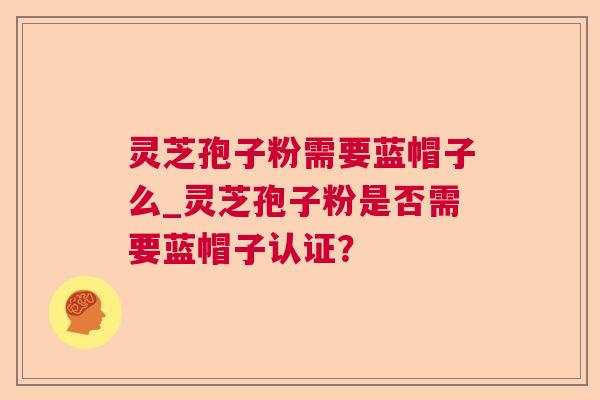 灵芝孢子粉需要蓝帽子么_灵芝孢子粉是否需要蓝帽子认证？
