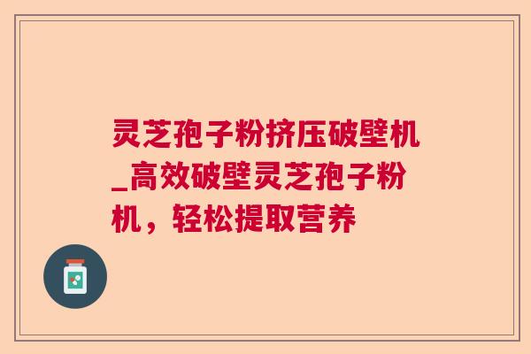 灵芝孢子粉挤压破壁机_高效破壁灵芝孢子粉机，轻松提取营养