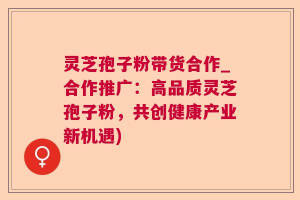 灵芝孢子粉带货合作_合作推广：高品质灵芝孢子粉，共创健康产业新机遇)
