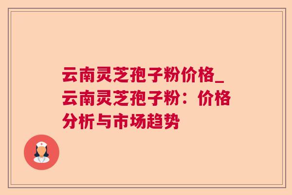 云南灵芝孢子粉价格_云南灵芝孢子粉：价格分析与市场趋势
