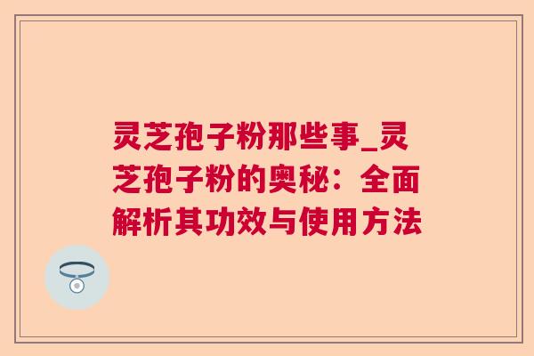 灵芝孢子粉那些事_灵芝孢子粉的奥秘：全面解析其功效与使用方法