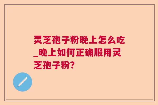 灵芝孢子粉晚上怎么吃_晚上如何正确服用灵芝孢子粉？