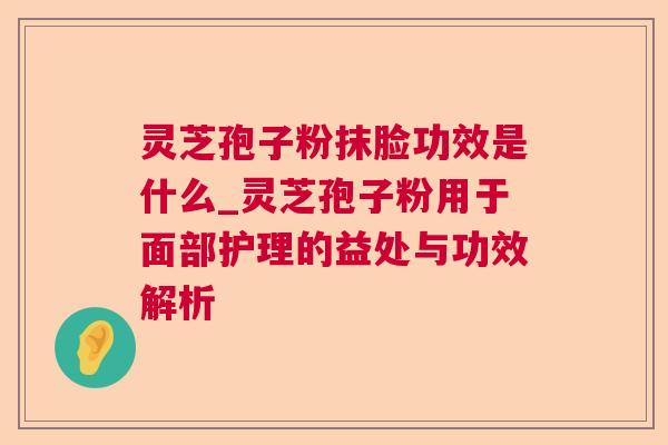 灵芝孢子粉抹脸功效是什么_灵芝孢子粉用于面部护理的益处与功效解析 灵芝孢子粉抹脸功效是什么_灵芝孢子粉用于面部护理的益处与功效解析