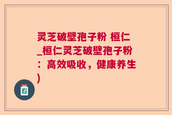 灵芝破壁孢子粉 桓仁_桓仁灵芝破壁孢子粉：高效吸收，健康养生)