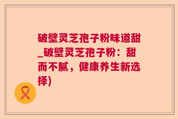 破壁灵芝孢子粉味道甜_破壁灵芝孢子粉：甜而不腻，健康养生新选择)