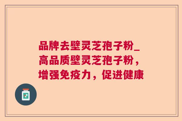 品牌去壁灵芝孢子粉_高品质壁灵芝孢子粉,增强免疫力,促进健康 品牌去壁灵芝孢子粉_高品质壁灵芝孢子粉,增强免疫力,促进健康